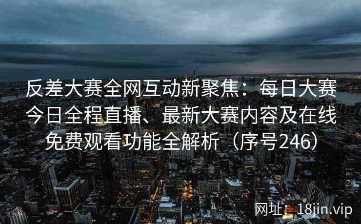 反差大赛全网互动新聚焦：每日大赛今日全程直播、最新大赛内容及在线免费观看功能全解析（序号246）  第2张