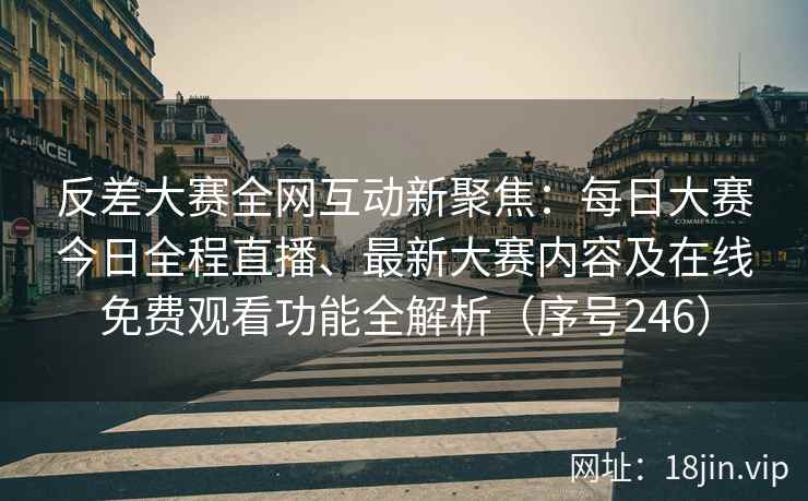 反差大赛全网互动新聚焦：每日大赛今日全程直播、最新大赛内容及在线免费观看功能全解析（序号246）