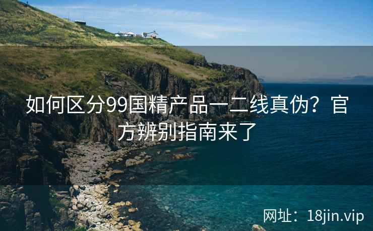 如何区分99国精产品一二线真伪？官方辨别指南来了