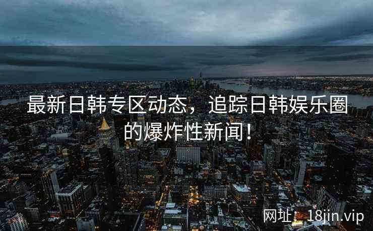 最新日韩专区动态，追踪日韩娱乐圈的爆炸性新闻！