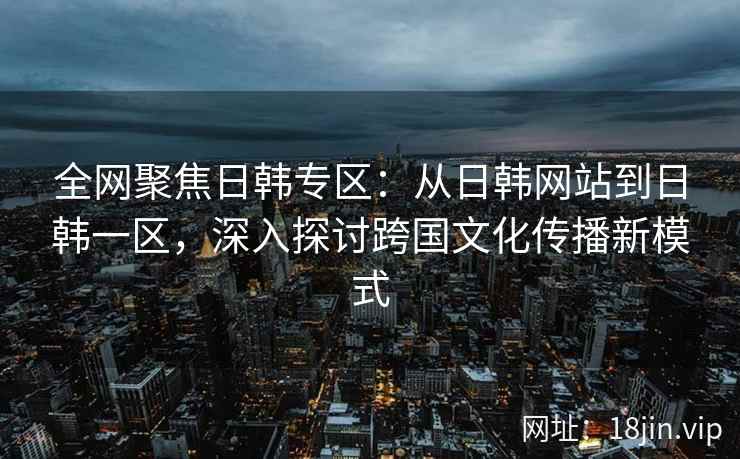 全网聚焦日韩专区：从日韩网站到日韩一区，深入探讨跨国文化传播新模式