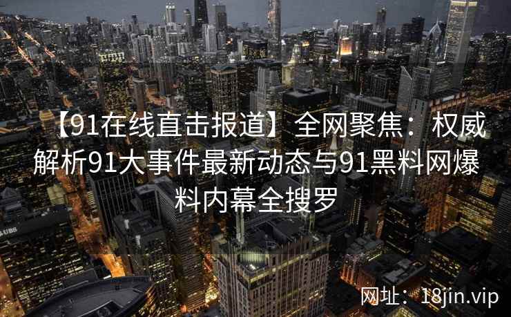【91在线直击报道】全网聚焦：权威解析91大事件最新动态与91黑料网爆料内幕全搜罗