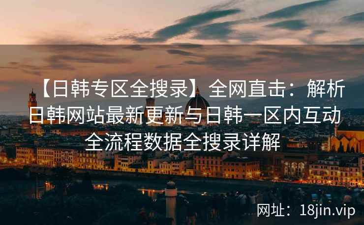 【日韩专区全搜录】全网直击：解析日韩网站最新更新与日韩一区内互动全流程数据全搜录详解
