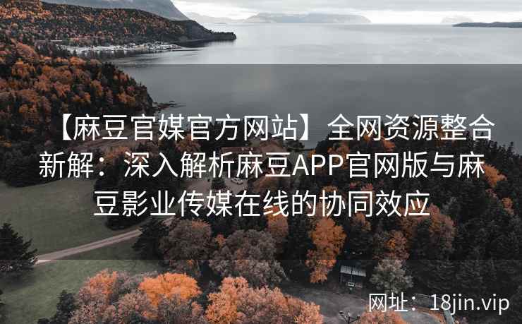 【麻豆官媒官方网站】全网资源整合新解：深入解析麻豆APP官网版与麻豆影业传媒在线的协同效应