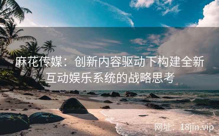 麻花传媒：创新内容驱动下构建全新互动娱乐系统的战略思考  第1张
