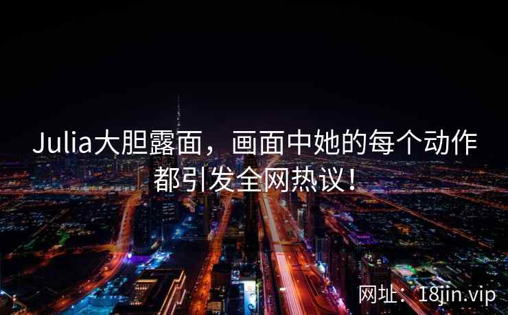 Julia大胆露面，画面中她的每个动作都引发全网热议！