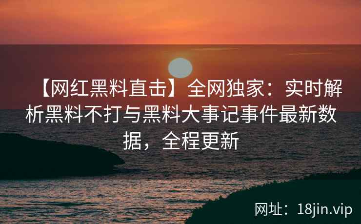 【网红黑料直击】全网独家：实时解析黑料不打与黑料大事记事件最新数据，全程更新  第1张