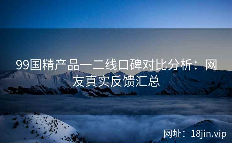 99国精产品一二线口碑对比分析：网友真实反馈汇总  第2张