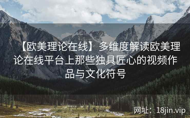 【欧美理论在线】多维度解读欧美理论在线平台上那些独具匠心的视频作品与文化符号