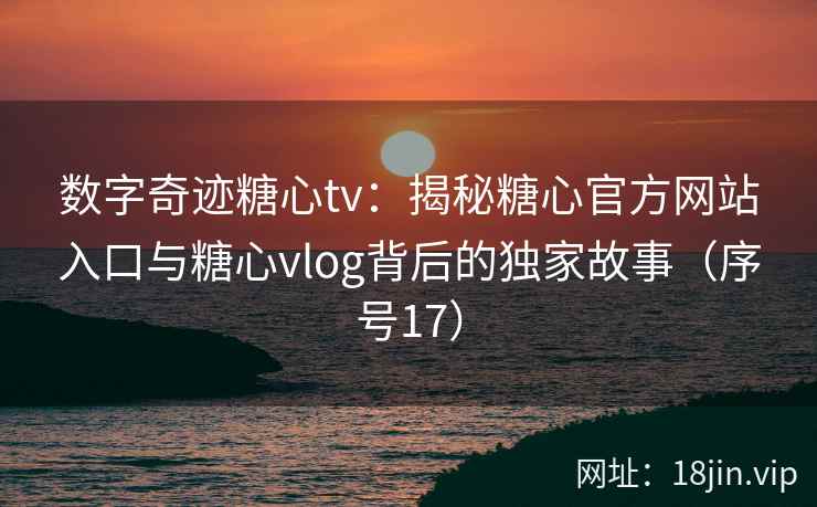 数字奇迹糖心tv：揭秘糖心官方网站入口与糖心vlog背后的独家故事（序号17）