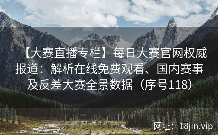【大赛直播专栏】每日大赛官网权威报道：解析在线免费观看、国内赛事及反差大赛全景数据（序号118）