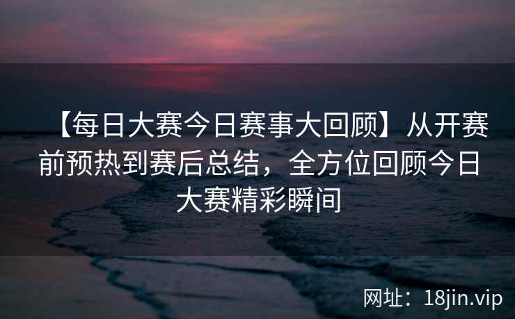 【每日大赛今日赛事大回顾】从开赛前预热到赛后总结，全方位回顾今日大赛精彩瞬间  第2张