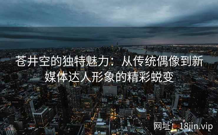 苍井空的独特魅力：从传统偶像到新媒体达人形象的精彩蜕变