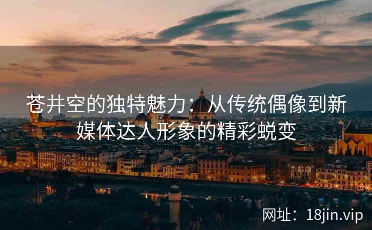 苍井空的独特魅力：从传统偶像到新媒体达人形象的精彩蜕变  第2张