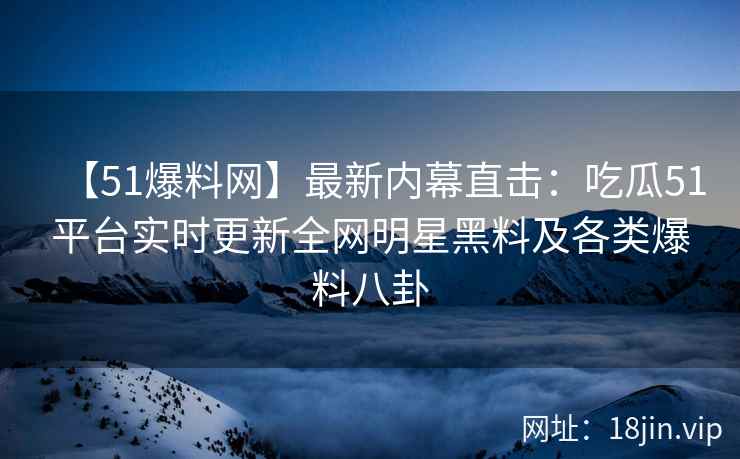 【51爆料网】最新内幕直击：吃瓜51平台实时更新全网明星黑料及各类爆料八卦