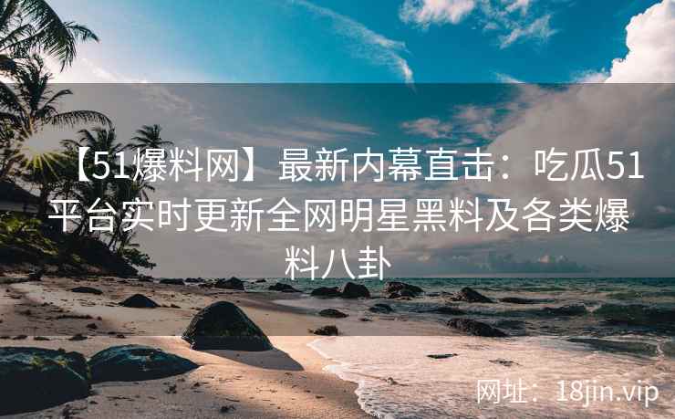 【51爆料网】最新内幕直击：吃瓜51平台实时更新全网明星黑料及各类爆料八卦  第2张
