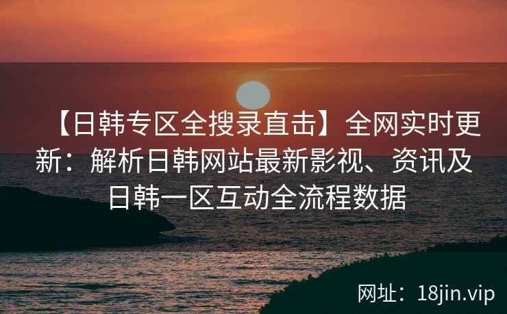 【日韩专区全搜录直击】全网实时更新：解析日韩网站最新影视、资讯及日韩一区互动全流程数据
