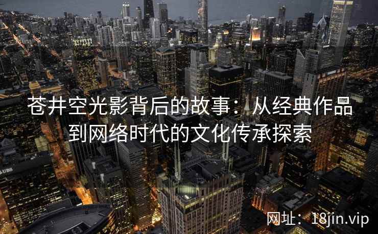 苍井空光影背后的故事：从经典作品到网络时代的文化传承探索  第2张