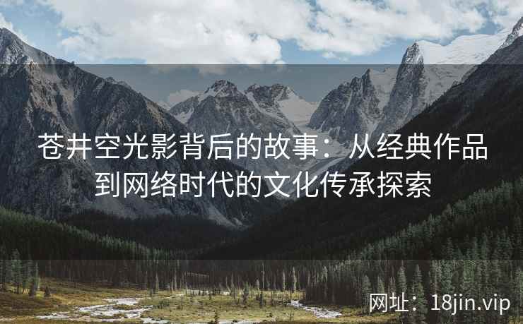 苍井空光影背后的故事：从经典作品到网络时代的文化传承探索