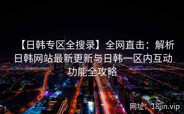 【日韩专区全搜录】全网直击：解析日韩网站最新更新与日韩一区内互动功能全攻略  第1张