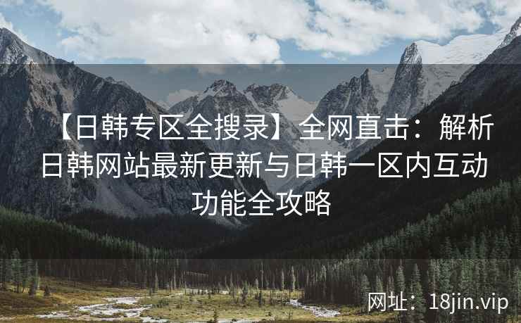 【日韩专区全搜录】全网直击：解析日韩网站最新更新与日韩一区内互动功能全攻略  第2张