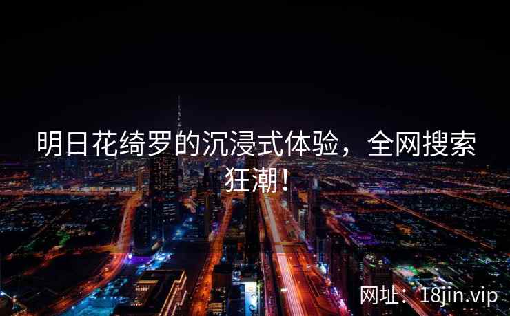 明日花绮罗的沉浸式体验，全网搜索狂潮！