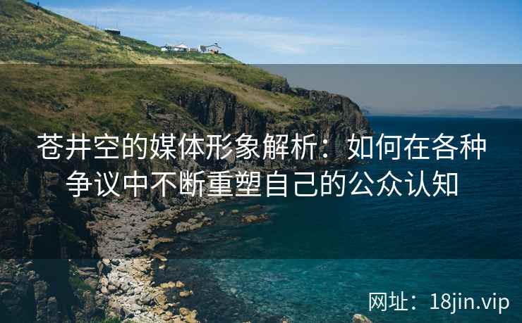 苍井空的媒体形象解析：如何在各种争议中不断重塑自己的公众认知