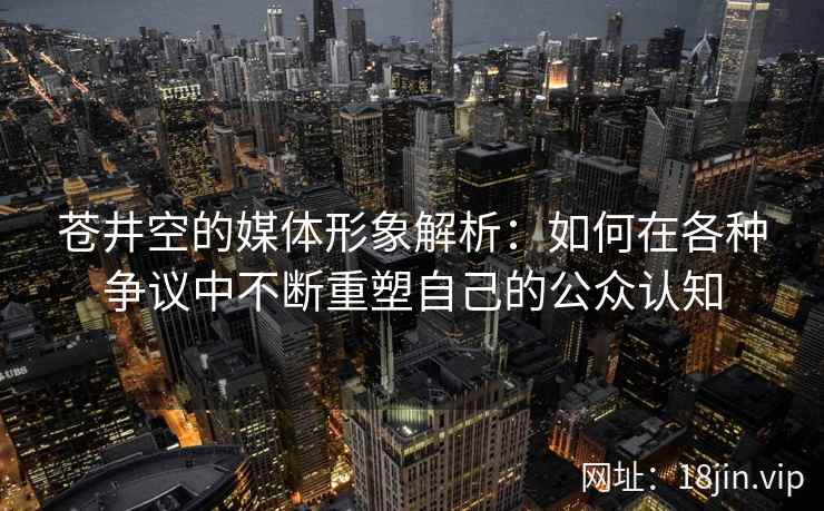 苍井空的媒体形象解析：如何在各种争议中不断重塑自己的公众认知  第2张