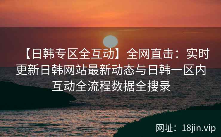 【日韩专区全互动】全网直击：实时更新日韩网站最新动态与日韩一区内互动全流程数据全搜录  第1张
