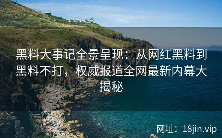 黑料大事记全景呈现：从网红黑料到黑料不打，权威报道全网最新内幕大揭秘