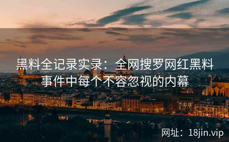 黑料全记录实录：全网搜罗网红黑料事件中每个不容忽视的内幕