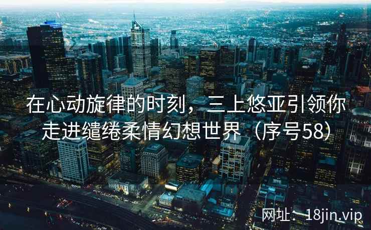 在心动旋律的时刻，三上悠亚引领你走进缱绻柔情幻想世界（序号58）