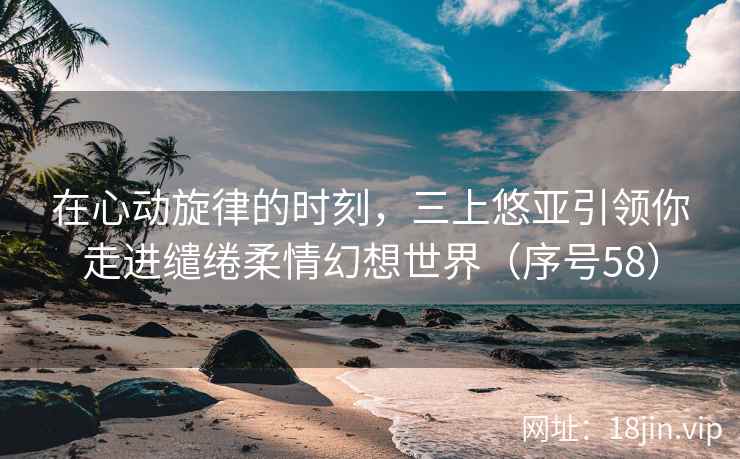 在心动旋律的时刻，三上悠亚引领你走进缱绻柔情幻想世界（序号58）  第2张