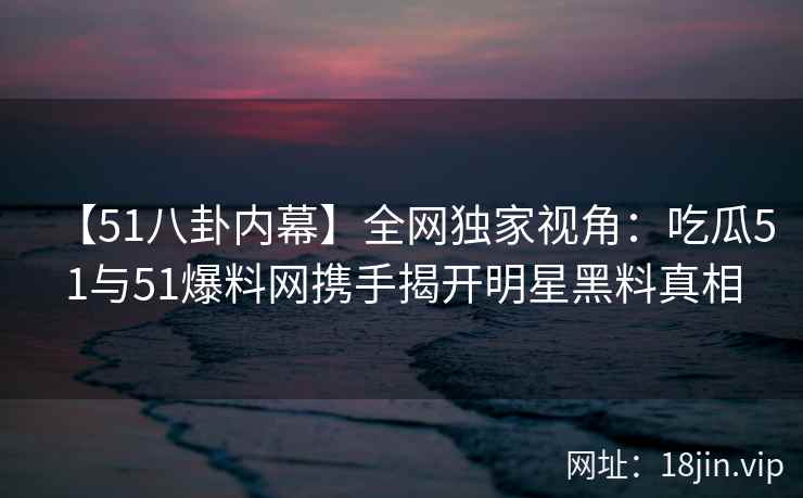 【51八卦内幕】全网独家视角：吃瓜51与51爆料网携手揭开明星黑料真相