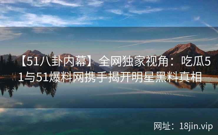 【51八卦内幕】全网独家视角：吃瓜51与51爆料网携手揭开明星黑料真相  第2张