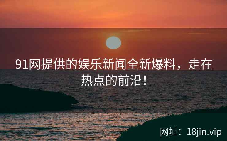 91网提供的娱乐新闻全新爆料，走在热点的前沿！