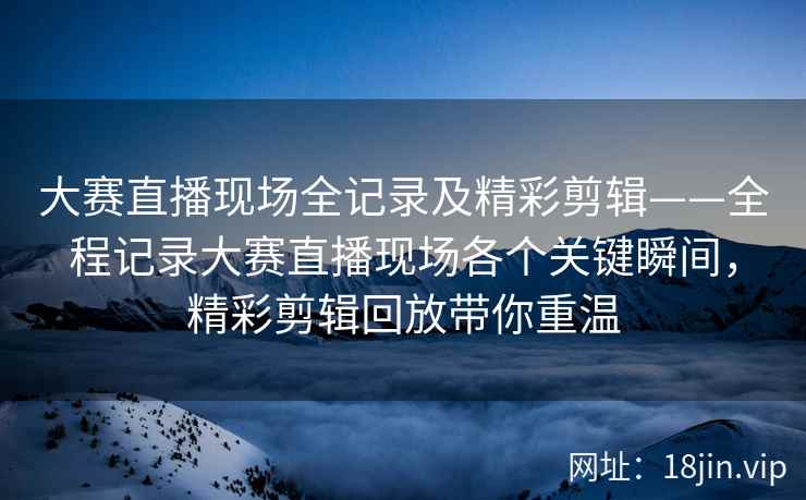 大赛直播现场全记录及精彩剪辑——全程记录大赛直播现场各个关键瞬间，精彩剪辑回放带你重温