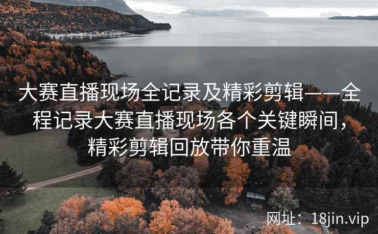 大赛直播现场全记录及精彩剪辑——全程记录大赛直播现场各个关键瞬间，精彩剪辑回放带你重温  第2张