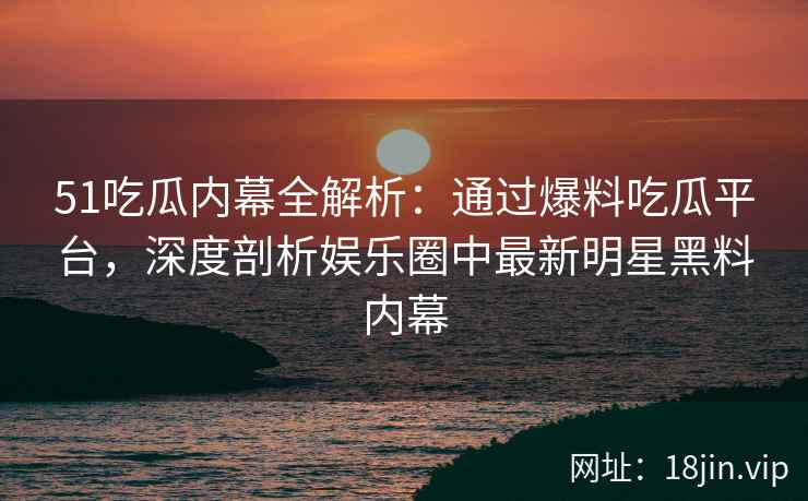 51吃瓜内幕全解析：通过爆料吃瓜平台，深度剖析娱乐圈中最新明星黑料内幕  第2张
