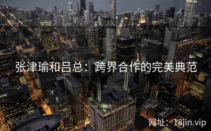 张津瑜和吕总：跨界合作的完美典范  第2张