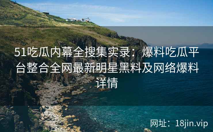 51吃瓜内幕全搜集实录：爆料吃瓜平台整合全网最新明星黑料及网络爆料详情