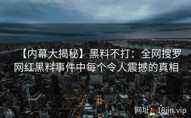【内幕大揭秘】黑料不打：全网搜罗网红黑料事件中每个令人震撼的真相