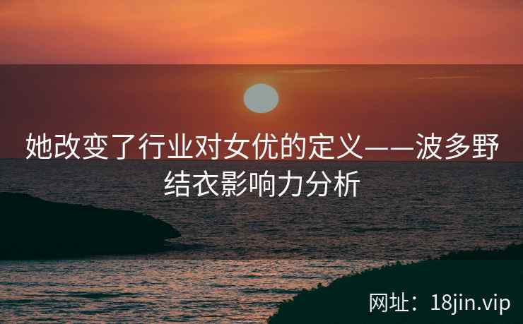 她改变了行业对女优的定义——波多野结衣影响力分析
