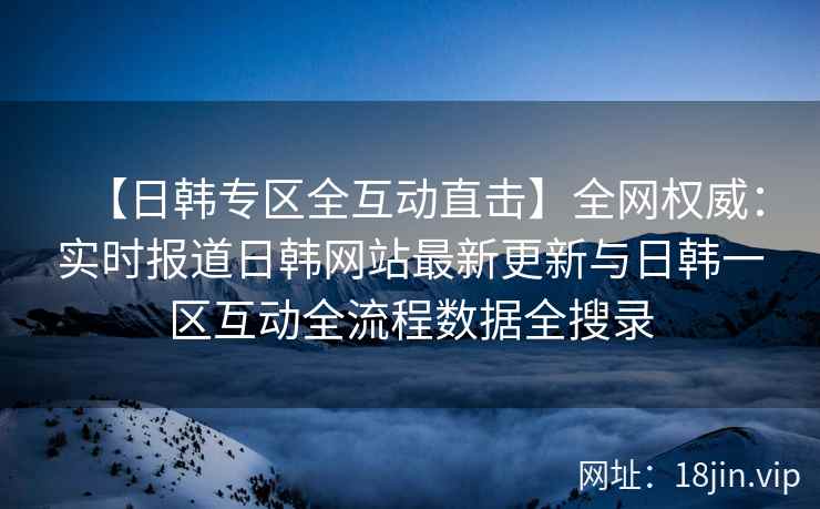 【日韩专区全互动直击】全网权威：实时报道日韩网站最新更新与日韩一区互动全流程数据全搜录