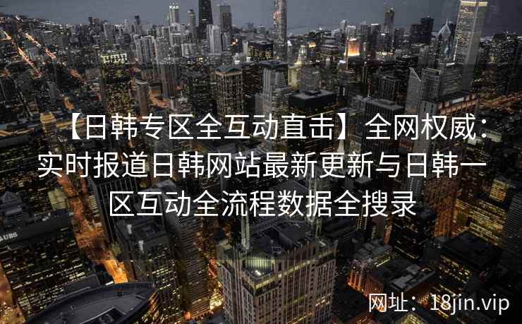 【日韩专区全互动直击】全网权威：实时报道日韩网站最新更新与日韩一区互动全流程数据全搜录  第2张