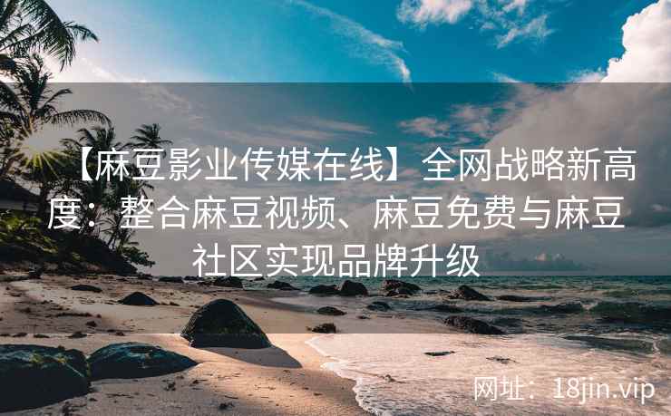 【麻豆影业传媒在线】全网战略新高度：整合麻豆视频、麻豆免费与麻豆社区实现品牌升级