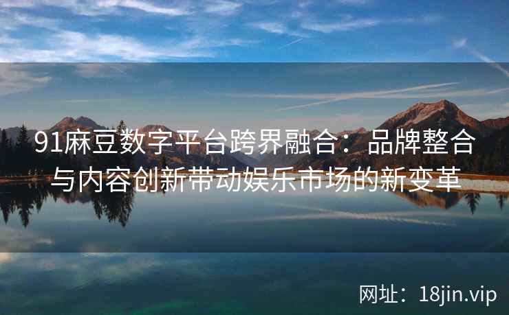 91麻豆数字平台跨界融合：品牌整合与内容创新带动娱乐市场的新变革  第2张