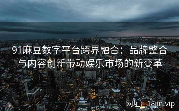 91麻豆数字平台跨界融合：品牌整合与内容创新带动娱乐市场的新变革