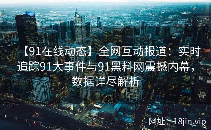 【91在线动态】全网互动报道：实时追踪91大事件与91黑料网震撼内幕，数据详尽解析