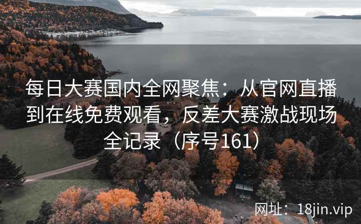 每日大赛国内全网聚焦：从官网直播到在线免费观看，反差大赛激战现场全记录（序号161）